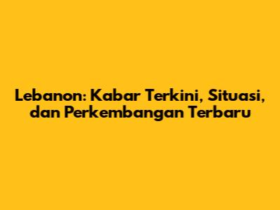 Lebanon: Kabar Terkini, Situasi, dan Perkembangan Terbaru