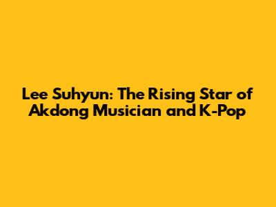 Lee Suhyun: The Rising Star of Akdong Musician and K-Pop