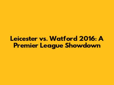 Leicester vs. Watford 2016: A Premier League Showdown