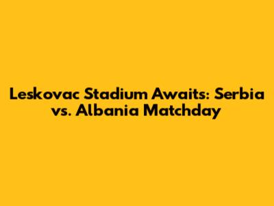 Leskovac Stadium Awaits: Serbia vs. Albania Matchday