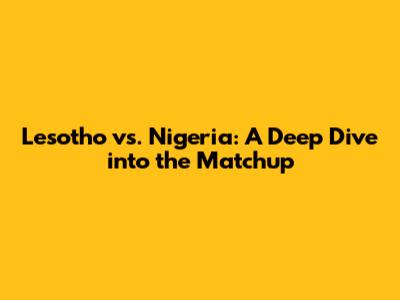 Lesotho vs. Nigeria: A Deep Dive into the Matchup