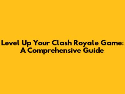 Level Up Your Clash Royale Game: A Comprehensive Guide