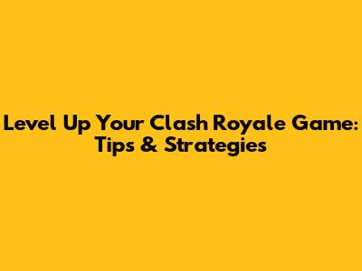 Level Up Your Clash Royale Game: Tips & Strategies