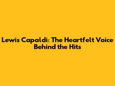 Lewis Capaldi: The Heartfelt Voice Behind the Hits