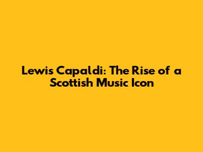 Lewis Capaldi: The Rise of a Scottish Music Icon