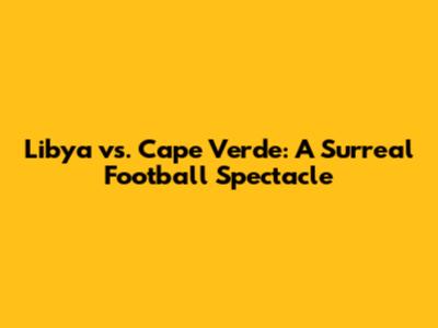 Libya vs. Cape Verde: A Surreal Football Spectacle