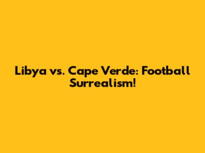 Libya vs. Cape Verde: Football Surrealism!