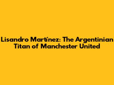 Lisandro Martínez: The Argentinian Titan of Manchester United