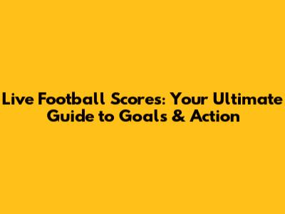 Live Football Scores: Your Ultimate Guide to Goals & Action
