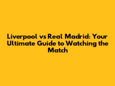 Liverpool vs Real Madrid: Your Ultimate Guide to Watching the Match