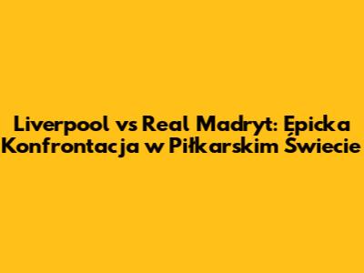 Liverpool vs Real Madryt: Epicka Konfrontacja w Piłkarskim Świecie