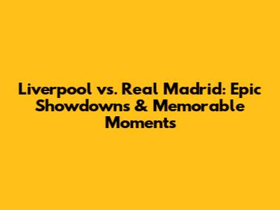 Liverpool vs. Real Madrid: Epic Showdowns & Memorable Moments