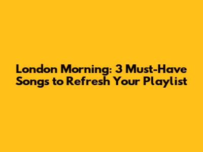 London Morning: 3 Must-Have Songs to Refresh Your Playlist