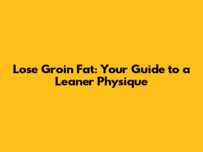 Lose Groin Fat: Your Guide to a Leaner Physique