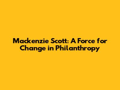 Mackenzie Scott: A Force for Change in Philanthropy
