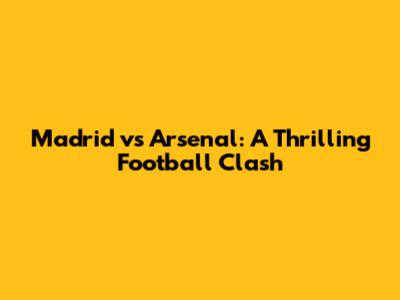 Madrid vs Arsenal: A Thrilling Football Clash