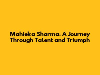 Mahieka Sharma: A Journey Through Talent and Triumph