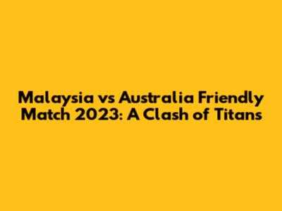 Malaysia vs Australia Friendly Match 2023: A Clash of Titans