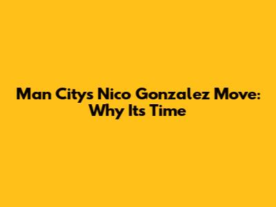 Man City's Nico Gonzalez Move: Why It's Time