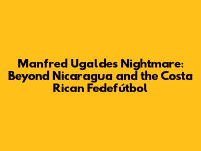 Manfred Ugalde's Nightmare: Beyond Nicaragua and the Costa Rican Fedefútbol