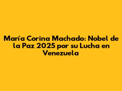 María Corina Machado: Nobel de la Paz 2025 por su Lucha en Venezuela