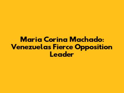Maria Corina Machado: Venezuela's Fierce Opposition Leader