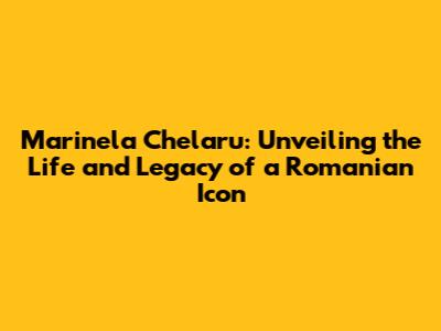 Marinela Chelaru: Unveiling the Life and Legacy of a Romanian Icon