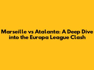 Marseille vs Atalanta: A Deep Dive into the Europa League Clash