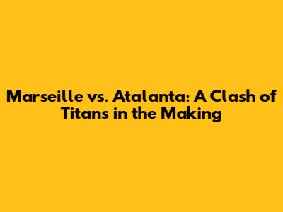 Marseille vs. Atalanta: A Clash of Titans in the Making