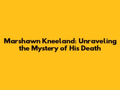 Marshawn Kneeland: Unraveling the Mystery of His Death