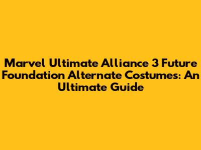Marvel Ultimate Alliance 3 Future Foundation Alternate Costumes: An Ultimate Guide