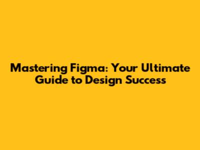 Mastering Figma: Your Ultimate Guide to Design Success