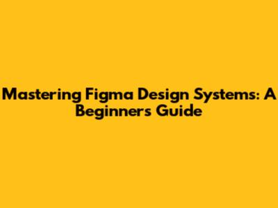 Mastering Figma Design Systems: A Beginner's Guide