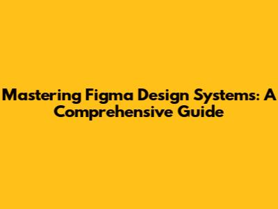 Mastering Figma Design Systems: A Comprehensive Guide