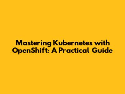 Mastering Kubernetes with OpenShift: A Practical Guide