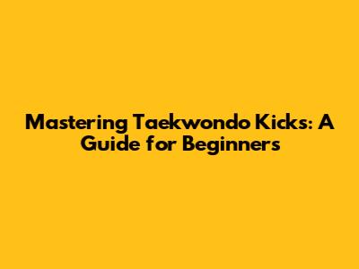 Mastering Taekwondo Kicks: A Guide for Beginners