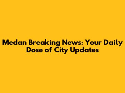 Medan Breaking News: Your Daily Dose of City Updates