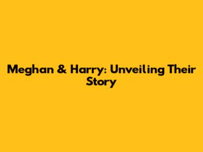 Meghan & Harry: Unveiling Their Story