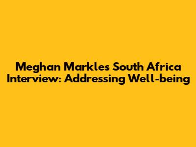 Meghan Markle's South Africa Interview: Addressing Well-being