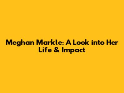 Meghan Markle: A Look into Her Life & Impact