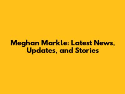 Meghan Markle: Latest News, Updates, and Stories