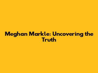 Meghan Markle: Uncovering the Truth