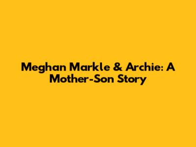 Meghan Markle & Archie: A Mother-Son Story