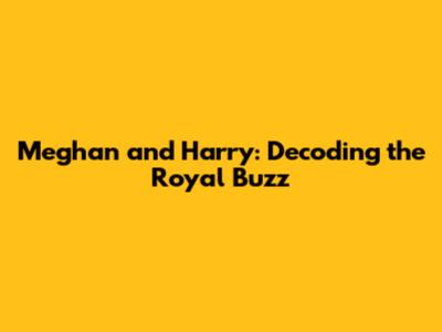 Meghan and Harry: Decoding the Royal Buzz