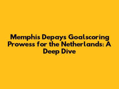 Memphis Depay's Goalscoring Prowess for the Netherlands: A Deep Dive