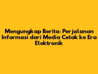 Mengungkap Berita: Perjalanan Informasi dari Media Cetak ke Era Elektronik