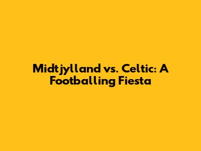 Midtjylland vs. Celtic: A Footballing Fiesta