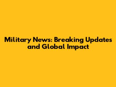Military News: Breaking Updates and Global Impact
