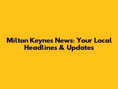 Milton Keynes News: Your Local Headlines & Updates