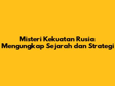 Misteri Kekuatan Rusia: Mengungkap Sejarah dan Strategi